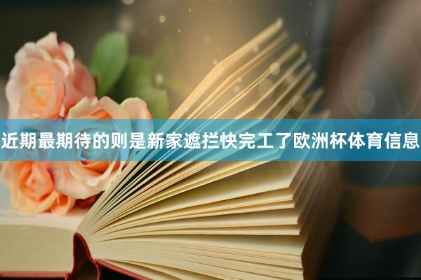 近期最期待的则是新家遮拦快完工了欧洲杯体育信息