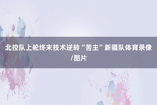 北控队上轮终末技术逆转“苦主”新疆队体育录像/图片