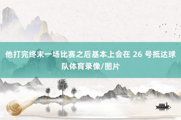 他打完终末一场比赛之后基本上会在 26 号抵达球队体育录像/图片