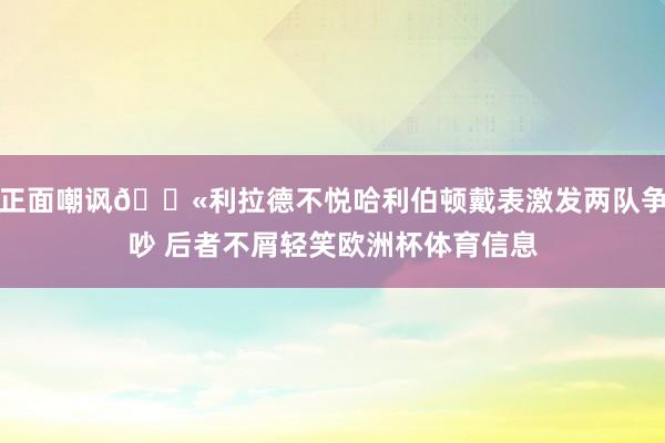 正面嘲讽🕫利拉德不悦哈利伯顿戴表激发两队争吵 后者不屑轻笑欧洲杯体育信息