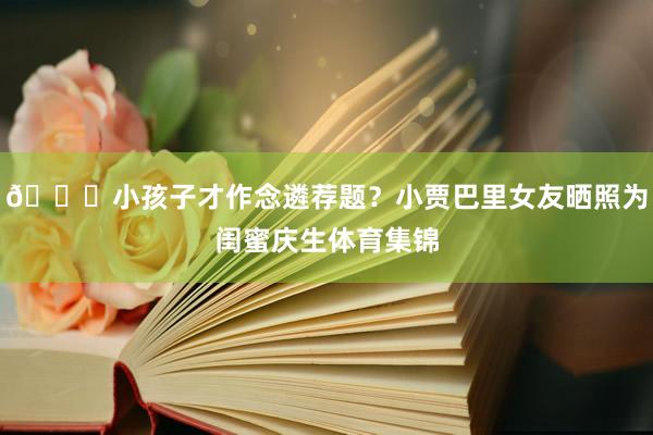 😍小孩子才作念遴荐题？小贾巴里女友晒照为闺蜜庆生体育集锦