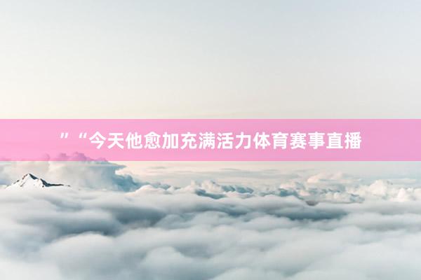 ”“今天他愈加充满活力体育赛事直播