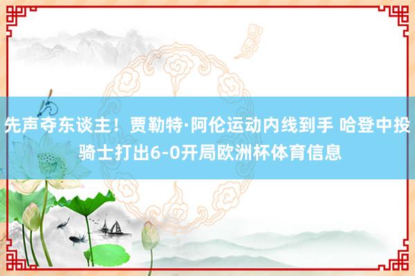 先声夺东谈主！贾勒特·阿伦运动内线到手 哈登中投 骑士打出6-0开局欧洲杯体育信息